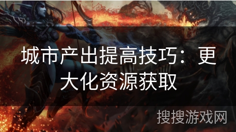 城市产出提高技巧:更大化资源获取 城市产出提高技巧:更大化资源获取