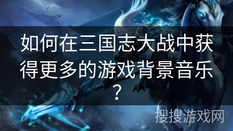 如何在三国志大战中获得更多的游戏背景音乐？