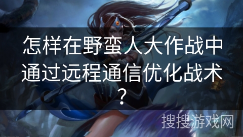 怎样在野蛮人大作战中通过远程通信优化战术？