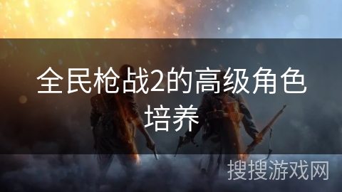全民枪战2的高级角色培养
