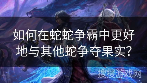 如何在蛇蛇争霸中更好地与其他蛇争夺果实？