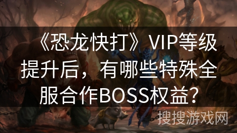 《恐龙快打》VIP等级提升后，有哪些特殊全服合作BOSS权益？