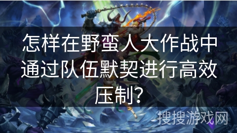 怎样在野蛮人大作战中通过队伍默契进行高效压制？