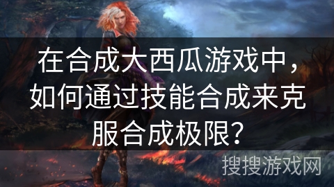 在合成大西瓜游戏中，如何通过技能合成来克服合成极限？