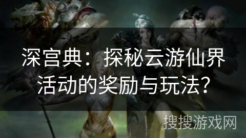 深宫典:探秘云游仙界活动的奖励与玩法? 深宫典:探秘云游仙界活动的奖励与玩法?