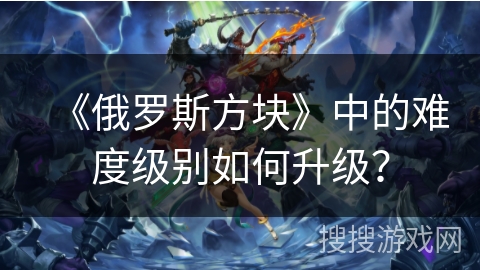 《俄罗斯方块》中的难度级别如何升级? 《俄罗斯方块》中的难度级别如何升级?