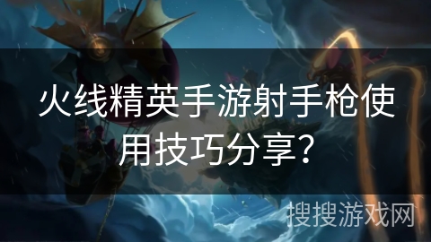 火线精英手游射手枪使用技巧分享？