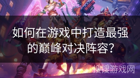 如何在游戏中打造最强的巅峰对决阵容? 如何在游戏中打造最强的巅峰对决阵容?