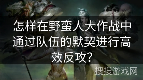 怎样在野蛮人大作战中通过队伍的默契进行高效反攻？