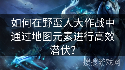 如何在野蛮人大作战中通过地图元素进行高效潜伏？