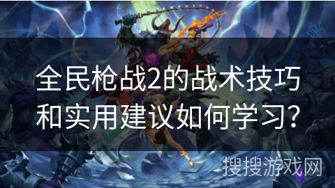 全民枪战2的战术技巧和实用建议如何学习? 全民枪战2的战术技巧和实用建议如何学习?
