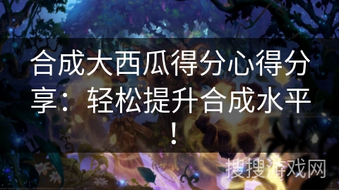 合成大西瓜得分心得分享：轻松提升合成水平！
