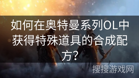 如何在奥特曼系列OL中获得特殊道具的合成配方？