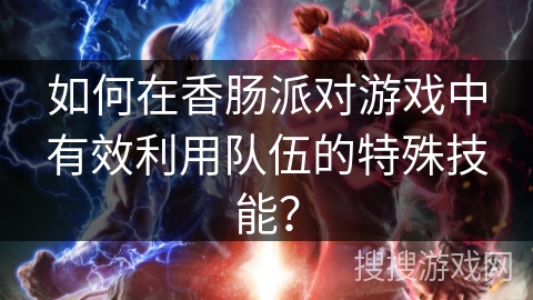 如何在香肠派对游戏中有效利用队伍的特殊技能？