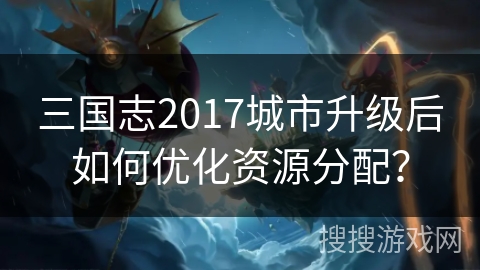 三国志2017城市升级后如何优化资源分配？