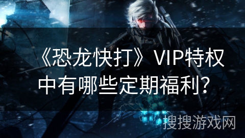 《恐龙快打》VIP特权中有哪些定期福利？