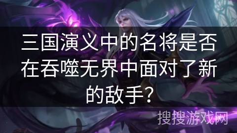 三国演义中的名将是否在吞噬无界中面对了新的敌手？