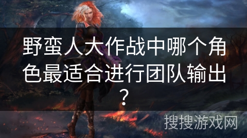 野蛮人大作战中哪个角色最适合进行团队输出? 野蛮人大作战中哪个角色最适合进行团队输出?