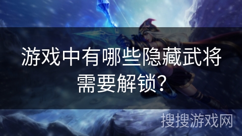 游戏中有哪些隐藏武将需要解锁？