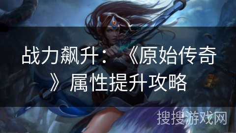 战力飙升：《原始传奇》属性提升攻略