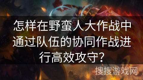 怎样在野蛮人大作战中通过队伍的协同作战进行高效攻守？