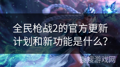 全民枪战2的官方更新计划和新功能是什么？