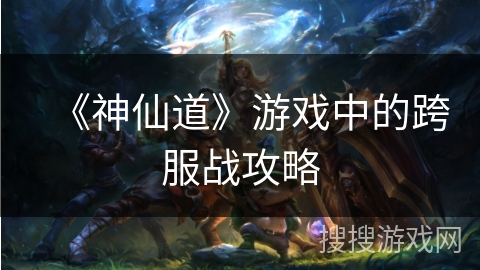 《神仙道》游戏中的跨服战攻略