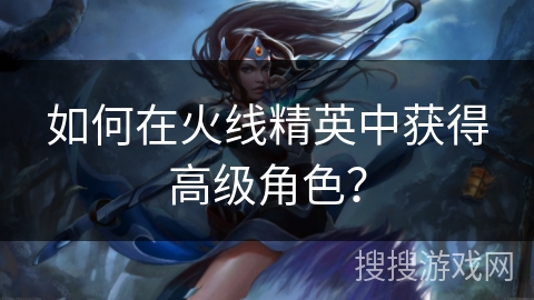 如何在火线精英中获得高级角色？