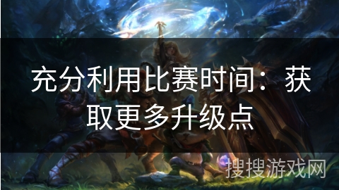 充分利用比赛时间：获取更多升级点