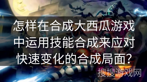 怎样在合成大西瓜游戏中运用技能合成来应对快速变化的合成局面? 怎样在合成大西瓜游戏中运用技能合成来应对快速变化的合成局面?
