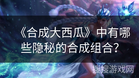 《合成大西瓜》中有哪些隐秘的合成组合？