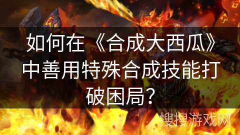 如何在《合成大西瓜》中善用特殊合成技能打破困局? 如何在《合成大西瓜》中善用特殊合成技能打破困局?