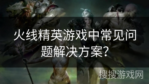 火线精英游戏中常见问题解决方案？