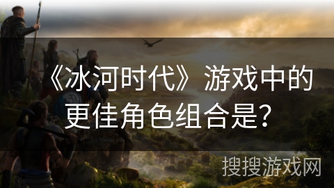 《冰河时代》游戏中的更佳角色组合是？