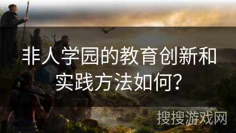 非人学园的教育创新和实践方法如何? 非人学园的教育创新和实践方法如何?
