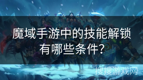 魔域手游中的技能解锁有哪些条件？