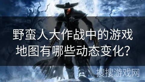 野蛮人大作战中的游戏地图有哪些动态变化？