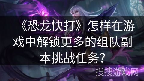《恐龙快打》怎样在游戏中解锁更多的组队副本挑战任务？