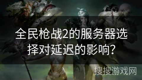 全民枪战2的服务器选择对延迟的影响？