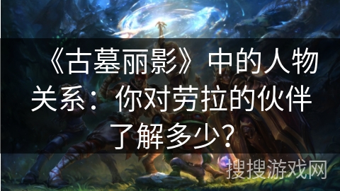 《古墓丽影》中的人物关系：你对劳拉的伙伴了解多少？