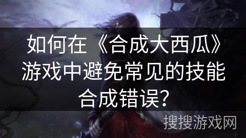 如何在《合成大西瓜》游戏中避免常见的技能合成错误？