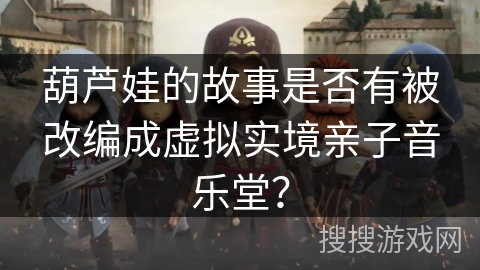 葫芦娃的故事是否有被改编成虚拟实境亲子音乐堂？