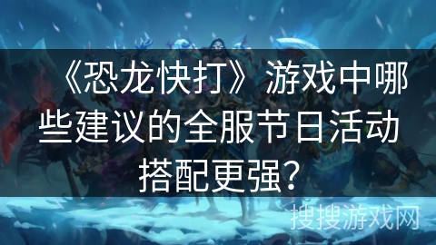 《恐龙快打》游戏中哪些建议的全服节日活动搭配更强？