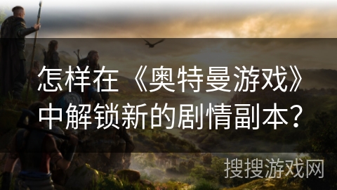 怎样在《奥特曼游戏》中解锁新的剧情副本? 怎样在《奥特曼游戏》中解锁新的剧情副本?