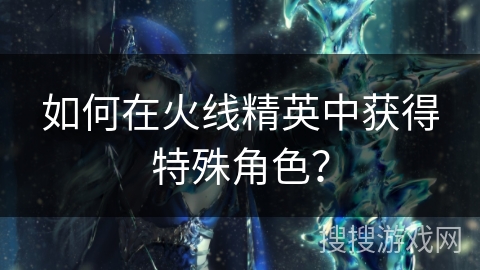 如何在火线精英中获得特殊角色？