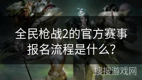 全民枪战2的官方赛事报名流程是什么? 全民枪战2的官方赛事报名流程是什么?