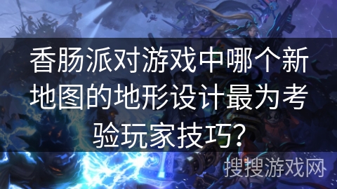 香肠派对游戏中哪个新地图的地形设计最为考验玩家技巧？