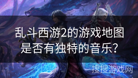 乱斗西游2的游戏地图是否有独特的音乐？