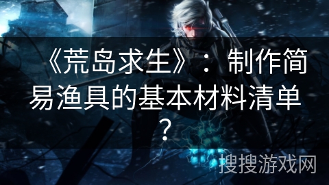 《荒岛求生》:制作简易渔具的基本材料清单? 《荒岛求生》:制作简易渔具的基本材料清单?