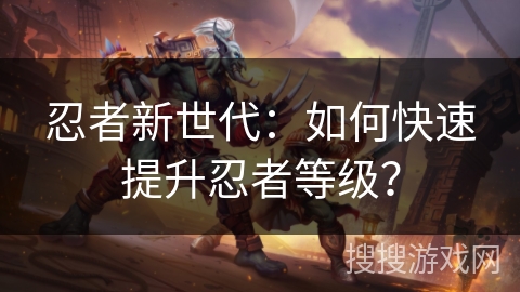 忍者新世代:如何快速提升忍者等级? 忍者新世代:如何快速提升忍者等级?
